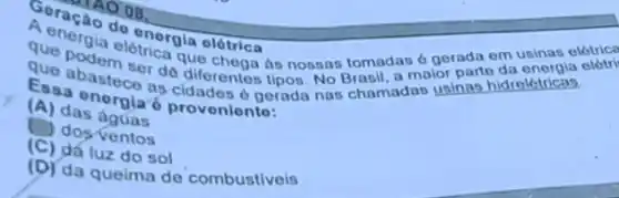 A encao do energia olótrica
que podernletrica que chega as nossas tomadas 6 gerada em usinas elétrica
que abastece de diferentes tipos. No Brasil, a maior parte
Casa energian oldades o gerada nas chamadas usinas hidrolótricas.
proveniento:
(A) das aguas
dos ventos
(C) da luz do sol
(D) da queima do combustiveis