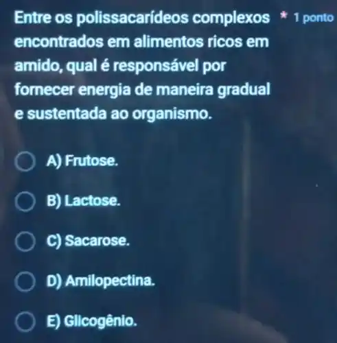 encontrados em alimentos ricos em
amido, qual é responsável por
fornecer energia de maneira gradual
e sustentada ao organismo.
A) Frutose.
B) Lactose.
C) Sacarose.
D) Amilopectina.
E) Glicogênio.
Entre os polissacarídeos complexos 1 ponto