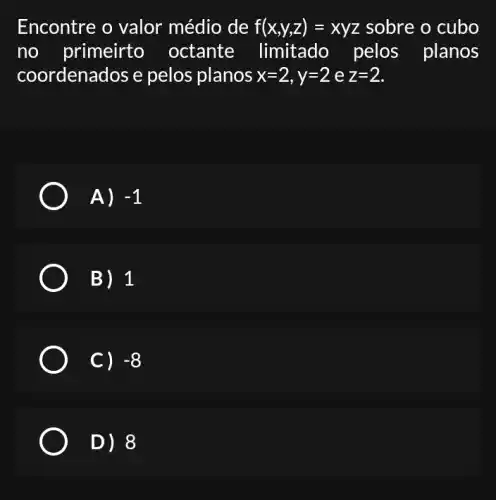 Encontre o valor médio de f(x,y,z)=xyz sobre o cubo
no primeirto octante limitado pelos planos
coordenados e pelos planos x=2,y=2 e z=2
A) -1
B) 1
c) -8
D) 8