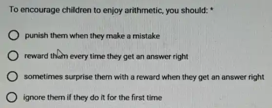 To encourage children to enjoy arithmetic, you should:
punish them when they make a mistake
reward thlam every time they get an answer right
sometimes surprise them with a reward when they get an answer right
ignore them if they do it for the first time