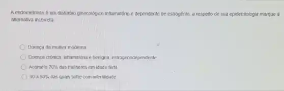 A endometriose é um distúrbio ginecológico inflamatório e dependente de estrogênio, a respeito de sua epidemiologia marque a
alternativa incorreta
Doença da mulher moderna
Doença crônica, inflamatória benigna, estrogenodependente.
Acomete 70%  das mulheres em idade tértil
30 a 50%  das quals sofre com infertilidade