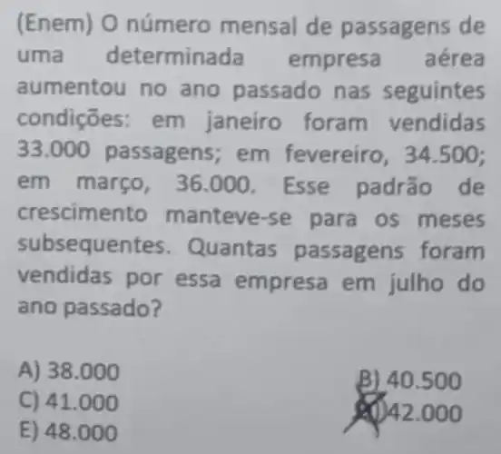 (Ene m) O número mensal de passagens de
uma determinada pr esa aérea
aumentou no ano n as seguintes
condições neiro foram ve ndidas
33.000	e reiro, 34.500;
em mar so, 36.000. Esse padrão de
crescimento m anteve-se meses
subsequentes . Quan tas passag ens foram
vendidas por essa empresa em do
ano pa ssado?
A) 38.0 oo
B) 40.500
C) 41.000
20)42.00 o
E) 48 .000