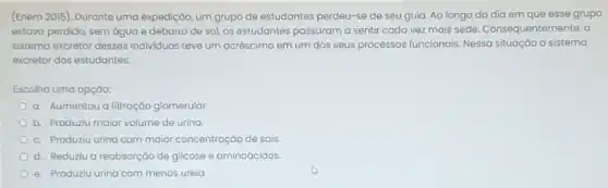 (Enem 2015). Durante uma expedição, um grupo de estudantes perdeu-se de seu guia. Ao longo do dia em que esse grupo
estava perdido, sem água e debaixo de sol os estudantes passaram a sentir cada vez mais sede. Consequentemente, 0
sistema excretor desses individuos teve um acréscim em um dos seus processos funcionais. Nessa situação o sistema
excretor dos estudantes:
Escolha uma opção:
a. Aumentou a filtração glomerular
b. Produziu maior volume de urina
c. Produziu urina com maior concentração de sais
d. Reduziu a reabsorção de glicose e aminoácidos
e. Produziu urina com menos ureia