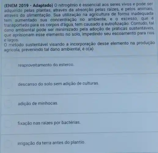 (ENEM 2019 - Adaptado) O nitrogênio é essencial aos seres vivos e pode ser
adquirido pelas através da absorção pelas raizes, e pelos animais,
através da alimentação Sua utilização na agricultura de forma inadequada
tem aumentado sua concentração no ambiente e o excesso, que é
transportado para os corpos đ'água, tem causado a eutrofização. Contudo, tal
dano ambiental pode ser minimizado pela adoção de práticas sustentáveis
que aprisionam esse elemento no solo , impedindo seu escoamento para rios
e lagos.
0 método sustentável visando a incorporação desse elemento na produção
agricola, prevenindo tal dano ambiental, é o(a)
reaproveitamento do esterco.
descanso do solo sem adição de culturas.
adição de minhocas.
fixação nas raizes por bactérias.
irrigação da terra antes do plantio.