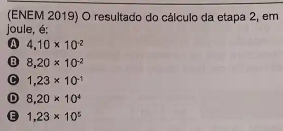 (ENEM 2019) O resultado do cálculo da etapa 2, em
joule, é:
A 4,10times 10^-2
8,20times 10^-2
1,23times 10^-1
D 8,20times 10^4
B 1,23times 10^5