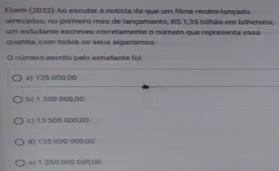 Enem (2022) Ao escutar à notícia de que um filme recém lançado
arrecadou, no primeiro mês de lançamento, R 1,35 bilhão em bilheteria,
um estudante escreveu corretamente o número que representa essa
quantia, com todos os seus algarismos.
número escrito pelo estudante fol
a) 135000,00
b) 1350000,00
c) 13500000 ,oo
d) 135000000 .00
e) 1350000000,00