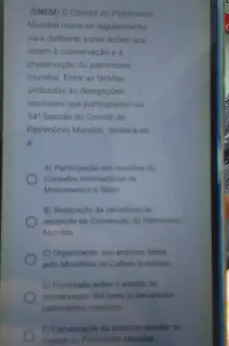 (ENEM) O Comité do Património
Mundial reune-se regularmente
para deliberar sobre acoes que
visem a conservação e
preservaçǎo do património
mundial. Entre as tarefas
atribuidas as delegaçóes
nacionais que participaram da
34^2 Sessão do Comité do
Património Mundial destaca se
B.
A) Participacio em reumbin do
Conselho intemacional die
Monumentos e Sitios
B) Realizacio do cerimonia de
recepcao da Convencaio do Patrimonio
Mundial
C) Organizacio das andilies fellas
pelo Ministerio da Cultura brasileing
D) Discussio sobre o estado de
conservagio dos bent is declarados
patrimonios mundiais
C) Estruturação da pedaima reundin do
Comite do Patrimonio Mundai