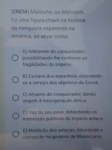 (ENEM)Malinche, ou Malintzin,
foi uma figura-chave na história
da conquista espanhola na
América, ao atuar como:
A) Intérprete do conquistador,
possibilitando-lhe conhecer as
fragilidades do Império.
B) Escrava dos espanhóis , colocando-
se a serviço dos objetivos da Coroa.
C) Amante do conquistador dando
origem à miscigenação étnica.
D) Voz do seu povo, defendendo os
interesses políticos do Império asteca.
E) Maldição dos astecas, infundind a