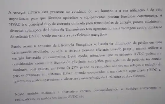 A energia elétrica está presente no cotidiano do ser humano e a sua utilização é de vital
importância para que diversos aparelhos e equipamentos possam funcionar corretamente. A
HVAC é o principal tipo de corrente utilizada para transmissões de energia, porém, atualmente,
diversas aplicações de Linhas de Transmissão têm apresentado mais vantagem com a utilização
do sistema HVDC, tendo em vista a sua eficiência energética.
Sendo assim o conceito de Eficiência Energética se baseia na diminuição de perdas em uma
determinada atividade, ou seja, o sistema toma -se eficiente quando passa a melhor utilizar a
energia fornecida ou consumida. Deste modo . entende-se que os sistemas HVDC podem ser
considerados como uma técnica de eficiência energética para sistemas de potência no mundo
moderno. pois valores em torno de
23% 
já são os resultados obtidos em relação a redução de
perdas presentes em sistemas HVAC quando comparados a um sistema equivalente HVDC e.
quanto aos custos operacionais, observa-se uma redução de
12%  entre os dois sistemas.
Nesse sentido. assianale a alternativa correta desconsiderando as estações conversoras e
retificadoras, os custos das linhas HVDC são