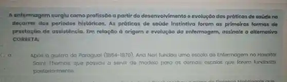 A enfermagem surgiu como profissão a partir do desenvolvimento e evolução das práticas de saúde no
decorrer dos periodos históricos As práticas de saúde instintiva foram as primeiras formas de
prestação de assistência. Em relação à origem e evolução da enfermagem assinale a alternativa
CORRETA:
Após a guerra do Paraguai (1864-1870)Ana Neri fundou uma escola de Enfermagem no Hospital
Saint Thomas, que passou a servir de modelo para as demais escolas que foram fundadas
posteriormente