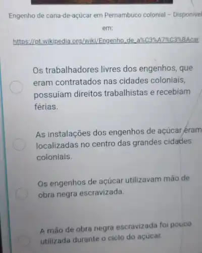 Engenho de cana-de -açúcar em Pernambuco colonial - Disponivel
em:
https://pt.wikipedia org/wiki/Engenho de a% C3% A7% C3% 
Os trabalhadores livres dos engenhos , que
eram contratados nas cidades coloniais,
possuíam direitos trabalhistas e recebiam
férias.
As instalações dos engenhos de açúcar eram
localizadas no centro das grandes cidades
coloniais.
Os engenhos de açúcar utilizavam mão de
obra negra escravizada.
A mão de obra negra escravizada fol pouco
utilizada durante o ciclo do açúcar.