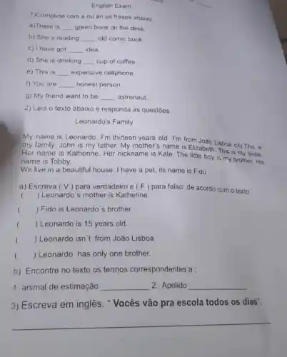 English Exam
__
1)Complete com a ou an as frases abaixo
a)There is __ green book on the desk.
b) She's reading __ old comic book.
C) I have got __ idea.
d) She is drinking __ cup of coffee.
e) This is __ expensive cellphone.
f) You are __ honest person.
g) My friend want to be __ astronaut.
2) Leia o texto abaixo e responda as questões.
Leonardo's Family
My name is Leonardo. I'm thirteen years old I'm from João Lisboa city. This is
my family. John is my father. My mother's name is Elizabeth. This is my sister.
Her name is Katherine. Her nickname is Kate The little boy is my brother. His
name is Tobby.
We live in a beautiful house I have a pet, its name is Fido.
a) Escreva (V) para verdadeiro e (F) para falso de acordo com o texto: a
() Leonardo's mother is Katherine.
() Fido is Leonardo's brother.
() Leonardo is 15 years old.
() Leonardo isn't from João Lisboa
() Leonardo has only one brother.
b) Encontre no texto os termos correspondentes a :
1. animal de estimação __ 2. Apelido __