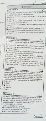 ENOLOGIA
A diferença fundamental entre reprodução assexuada e
sexuada e que a reprodução assexuada
A) exige dois para se cumprir, e a sexuada
apenas um
B) dá origem a vários individuos de uma só vez,e a
sexuada a um individuo apenas.
C) só ocorre entre vegetais, e a sexuada entre vegetais e
animais
D) não cria variabilidade genética, e a sexuada pode criar
(4) só ocorre entre espécies em que não existam dois sexos
e a sexuada ocorre nos seres em que há diferenciaçãc dos
dois sexos
square 
Questão 22
A mitose e a meiose são dois processos de divisão celular
A alternativa que contém diferenças entre os mecanismos
e
A) O número de cromossomos das células -filhas é igual os
das células originárias nos dois processos, o que muda é 0
número de etapas
Enquanto a mitose ocorre apenas com células diploides
a meiose ocorre independente da haploidia.
C) A meiose é uma etapa reducional e meiose é equacional
D.) A mitose ocorre apenas em células germinativas i e a
meiose ocorre nas células somáticas.
E) A mitose origina duas células-filhas idênticas à célula-
mãe enquanto na meiose as quatro células-filhas
apresentam material genético diferente da célula-mãe
parlamento britânico legalizou a pesquisa em células de
clones humanos desenvolvidos em laboratóric A partir de
agora, está permitido na Inglaterra realizar investigações
com células embrionárias humanas retiradas de estruturas
com até 16 células. Que nome se dá à estrutura maciça de
células no estágio do desenvolvimento embrionário?
A) Mórula
B) Zigoto.
(4) Ovulo
D) Gástrula
E) Feto.
Questão 24
Durante o estágio de gástrula diferenciam-se os folhetos
germinativos também chamados de folhetos embrionários
que são conjuntos de células dos quais derivam todos os
tecidos corporais. Os folhetos germinativos sảo:
A) mórula e blástula.
B) mórula ectoderma e gástrula
e ectoderma mesoderma e endoderma
D) blástula , ectoderma e endoderma
E) ectoderma mesoderma e gastrula