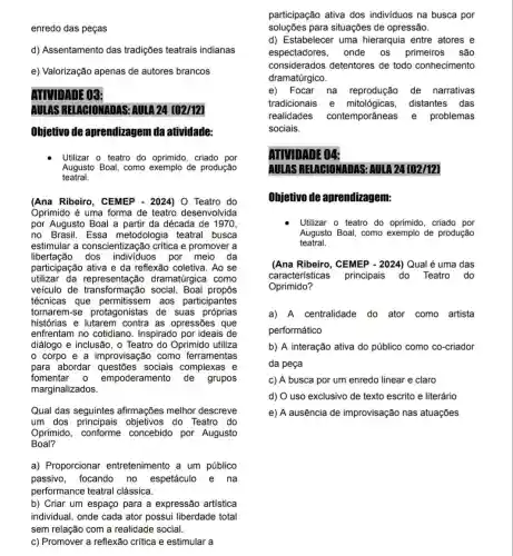 enredo das peças
d) Assentamento das tradições teatrais indianas
e) Valorização apenas de autores brancos
ATIVIDADE 03:
AULAS RELABIONADAS:AULA 24 [02/12]
Ohjetivo de aprendizagem da atividade:
Utilizar o teatro do oprimido, criado por
Augusto Boal, como exemplo de produção
teatral.
(Ana Ribeiro, CEMEP - 2024) O Teatro do
Oprimido é uma forma de teatro desenvolvida
por Augusto Boal a partir da década de 1970,
no Brasil. Essa metodologia teatral busca
estimular a conscientização crítica e promover a
libertação dos por meio da
participação ativa e da reflexão coletiva. Ao se
utilizar da dramatúrgica como
veículo de transformação social , Boal propôs
técnicas que permitissem aos participantes
tornarem-se protagonistas de suas próprias
histórias e as opressões que
enfrentam no cotidiano Inspirado por ideais de
diálogo e inclusão, o Teatro do Oprimido utiliza
corpo e a improvisação como ferramentas
para abordar sociais complexas e
fomentar 0 empoderamento de grupos
marginalizados.
Qual das seguintes afirmações melhor descreve
um dos objetivos do Teatro do
Oprimido, conforme concebido por Augusto
Boal?
a) Proporcionar entretenimento a um público
passivo, focando no espetáculo e na
performance teatral clássica.
b) Criar um espaço para a expressão artística
individual, onde cada ator possui liberdade total
sem relação com a realidade social.
c) Promover a reflexão critica e estimular a
participação ativa dos individuos na busca por
soluçōes para situações de opressão.
d) Estabelecer uma hierarquia entre atores e
espectadores, onde 0s primeiros são
considerados detentores de todo conhecimento
dramatúrgico.
e) Focar na reprodução de narrativas
tradicionais distantes das
realidades contemporâneas e problemas
sociais.
ATIVIDADE 04:
AULAS RELAGIONADAS AULA 24 [02/12]
Objetivo de aprendizagem:
Utilizar o teatro do oprimido, criado por
Augusto Boal, como exemplo de produção
teatral.
(Ana Ribeiro, CEMEP - 2024) Qual é uma das
características principais do Teatro do
Oprimido?
a) A centralidade do ator como artista
performático
b) A interação ativa do público como co -criador
da peça
c) A busca por um enredo linear e claro
d) O uso exclusivo de texto escrito e literário
e) A ausência de improvisação nas atuações