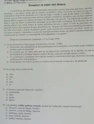 Enseñar el valor del dinero
Los problemas del dinero esta intimamente entrelazados con las relaciones familiares por ello
y sociólogos opinan que los asuntos económicos deben resolverse en forma tal que no
impliquen la creación de conflictos en la vida del hogar. Cuando se trata de dar dinero a los niños y
jovenes, este no debe emplearse como soborno halago o método de disciplina, pues los hijos podrian
adquirir hábitos negativos la manera de obtenerlo o de gastarlo. Una manera de enseñar a los
hijos el valor del dinero es permitirles participar en las discusiones monetarias de la familia, ello les
permite adquirir una visión directa de ciertos problemas básicos, c como el costo de alimentos, los
gastos de electricidad consumo de agua, de teléfono, etc. Asignar a los hijos una cantidad fija de manera
que ellos distribuyan y ordene sus propios gastos suele resultar más económico que darles dinero en
una forma irregular y esporádica. Los jóvenes que acostumbran a tender sus ahorros pueden comprarse
muchas cosas que desean sin necesidad de estar pidiéndoles a sus padres.
(Bitácora Centroamérica Guatemala ,n.21,p.22,ago 1990)
01- De las afirmaciones abajo apenas una pertenece al texto . Señala
a) Determinar una cantidad fija de dinero mensualmente acostumbra a los jovenes a que compren
muchas cosas sin necesidad
b) No permitir que los niños participen de las discusiones monetarias de la familia, les dar la
oportunidad de vislumbrar algunos asuntos del día, como por ejemplo gastos y costos
c) Los psicólogos y sociólogos creen que los asuntos económicos tienen que resolverse sin crear
conflictos en la vida domestica
d) Al dar dinero a los niños y jovenes se emplea una técnica de corrupción y de adulación.
02-En el texto ello es sinónimo de:
a) ellos
b) isso
c) él
d) esto
e) el
03.- El termino suele del verbo soler significa:
a) acostumbra
b) debe
c) puede
d) parece
04- Las palabras rodilla , galletas, brujula pueden ser traducidas respectivamente por:
a) tornozelo, coxa de frango , bussola
b) cotovelo, coxas de frango, lanterna
c) antebraço, cantil farolete
d) coxa, bolacha , lanterna