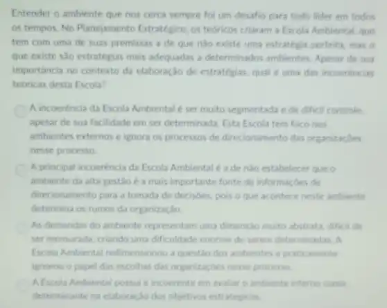 Entender o ambiente que nos cerca sempre for um desafio para todo lider em todos
os tempos. No Planejame nto Estratégico, os tedricos criaram a Escola Ambiental, que
tem com uma de suas premissas a de que nào existe uma estratégia perfeita, mas o
que existe sào estratégias mais adequadas a determinados ambientes Apesar de sua
importancia no contexto da elaboração de estratégias, qual é uma das incoerencias
teoricas desta Escola?
A incoerència da Escola Ambiental é ser muito segmentada e de difieil controle.
apesar de sua facilidade em ser determinada. Esta Escola tem foco nos
ambientes externos e ignora os processos de direcionamento das organizacôes
nesse processo
A principal incoerencia da Escola Ambientalé a de nào estabelecer que
ambiente da alta gestão ca mais importante fonte de informaçbes de
direcionamento para a tomada de decisoes, pois Oque acontece neste ambiente
determina os rumos da organização.
As demandas do ambiente representam uma dimensio muito abstrata difficil de
ser mensurada, criando uma dificuldade enorme de serem determinadas. A
Escola Ambiental redimensionou a questão dos ambientes e praticamente
ignorou o papel das escolhas das organizaçbes nesse processo
A Escola Ambiental possul e incoerente em avaliar o ambiente interno como
determinante na elaboração dos objetivos estrategicos