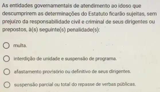 As entidades governamentais de atendimento ao idoso que
descumprirem as determinações do Estatuto ficarão sujeitas, sem
prejuízo da responsabilidade civil e criminal de seus dirigentes ou
prepostos, à(s)seguinte(s)penalidade(s):
multa.
interdição de unidade e suspensãc de programa.
afastamento provisório ou definitivo de seus dirigentes.
suspensão parcial ou total do repasse de verbas públicas.