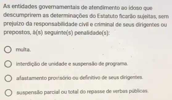 As entidades governamentais de atendimento ao idoso que
descumprirem as determinações do Estatuto ficarão sujeitas . sem
prejuízo da responsabilidade civil e criminal de seus dirigentes ou
prepostos, grave (a)(s) seguinte(s)penalidade(s):
multa.
interdição de unidade e suspensão de programa.
afastamento provisório ou definitivo de seus dirigentes.
suspensão parcial ou total do repasse de verbas públicas.