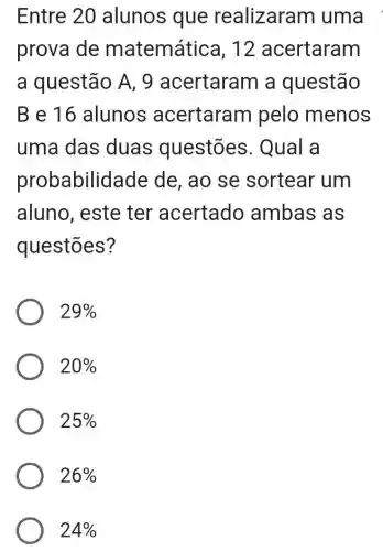 Entre 20 alunos que realizaram uma
prova de matemática , 12 acertaram
a questão A , 9 acertaram a questão
Be16 alunos acertaram pelo menos
uma das duas questōes . Qual a
probabilid lade de, ao se sortear um
aluno, este ter acertado ambas as
questōes?
29% 
20% 
25% 
26% 
24%