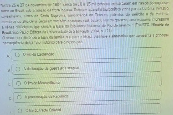 "Entre 25 e 27 de novembro de 1807 cerca de 10 a 15 mil pessoas embarcaram em navios portugueses
rumo ao Brasil, sob proteção da frota inglesa Todo um aparelho burocratico vinha para a Colônia: ministro
conselheiros, juizes da Corte Suprema funcionários do Tesouro patentes do exercito e da marinha
membros do alto clero Seguiam também o tesouro real, os arquivos do governo, uma máquina impressora
e vảrias bibliotecas que seriam a base da Biblioteca Nacional do Rio de Janeiro."(FAUSTO. História do
Brasil. São Paulo: Editora da Universidade de Sǎo Paulo. 2004, p. 121
texto faz referência a fuga da familia real para o Brasil Assinale a altemativa que apresenta a principal
consequência deste fato historico para onosso pais.
fim da Escravidão
A declaração de guerra ao Paraguai
fim do Mercantilismo
A proclamação da República
fim do Pacto Colonial