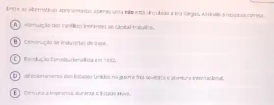 Entre as alternativas apresentadas apenas uma nào está vinculada a era Vargas.Assinale a resposta correta.
A Atenuação dos conflicos inerentes ao capital-trabalno.
B Construção de industrias de base.
C Revoluç,30 Constitucionalista em 1932
D direcionamento dos Estados Unldos na guerra fria sovietica e abertura internacional.
E Censura a imprensa, durante o Estado Novo.