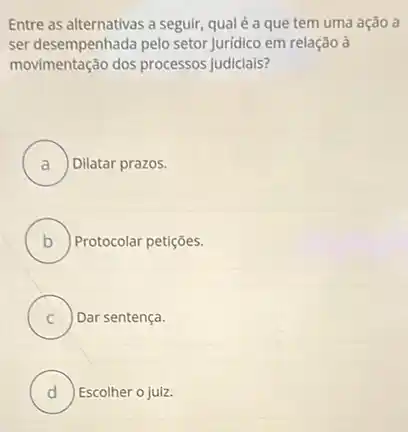 Entre as alternativas a seguir, qual é a que tem uma ação a
ser desempenhada pelo setor Juridico em relação à
movimentação dos processos judiciais?
A ) Dilatar prazos.
B Protocolar petições.
C Dar sentença.
D ) Escolher o juiz.