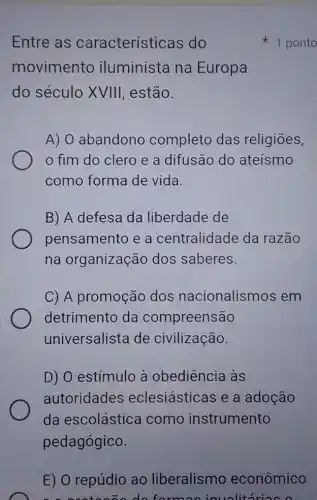 Entre as características do
movimento iluminista na Europa
do século XVIII , estão.
A) 0 abandonc completo das religiōes,
fim do clero e a difusão do ateísmo
como forma de vida.
B) A defesa da liberdade de
pensamento e a centralidade da razão
na organização dos saberes.
C) A promoçãc dos nacionalismos em
detrimento da compreensão
universalista de civilização.
D) O estímulo à obediência às
autoridades eclesiásticas e a adoção
da escolástica como instrumento
pedagógico.
1 ponto
E) O repúdio ao liberalismo econômico
formasicualit