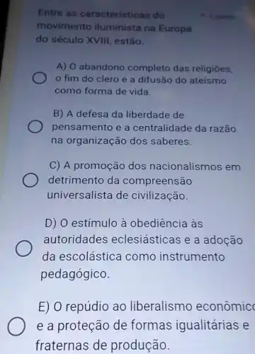 Entre as características do
movimento iluminista na Europa
do século XVIII , estão.
A) O abandono completo das religiōes,
fim do clero e a difusão do ateísmo
como forma de vida.
B) A defesa da liberdade de
pensamento e a centralidade da razão
na organização dos saberes.
C) A promoção dos nacionalismos em
detrimento da compreensão
universalista de civilização.
D) O estímulo à obediência às
autoridades eclesiásticas e a adocão
da escolástica como instrumento
pedagógico.
1 pointo
E) O repúdio ao liberalismo econômic
e a proteção de formas igualitárias e
fraternas de produção.