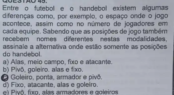 Entre o futebol e - handebol existem algumas
diferenças como , por exemplo, o espaço onde o jogo
acontece, assim como no número de jogadores em
cada equipe Sabendo que as posições de jogo também
recebem nomes diferentes nestas modalidades,
assinale a afternativa onde estão somente as posições
do handebol.
a) Alas, meio campo , fixo e atacante.
b) Pivô, goleiro. alas e fixo.
(C) Goleiro, ponta , armador e pivô.
d) Fixo, atacante , alas e goleiro.
e) Pivô, fixo, alas armadores e goleiros