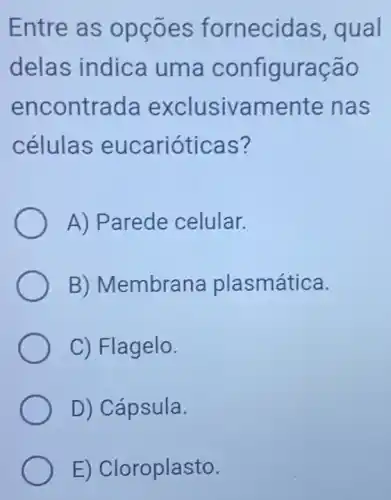 Entre as opçōes fornecidas , qual
delas indica uma configuração
encontrada exclusivame ente nas
células eucarióticas?
A) Parede celular.
B) Membrana plasmática.
C) Flagelo.
D) Cápsula.
E) Cloroplasto.