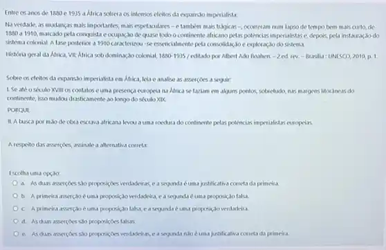 Entre os anos de 1880 e 1935 a Africa softera os intensos efeitos di expansso imperialistar.
Na verdade, as mudanças mais importantes, mais espetaculares -e também mais trágicas-, ocorreram num Lapso de tempo bem mais curto, de
1890 a 1910, marcado pela conquista e ocupação de quase todo o continente afficano pelas potencias imperialistase, depois, pela instauração do
sistema colonial. A fase posterior a 1910 caracterizou seessencialmente pela consolidação e exploração do sistema.
História geral da Africa VII: Africa sob dominação colonial. 1880-1935/cditado por Albert Adu Boahen. -2 ed. rev.-Brasilia: UNESCO,2010,p.1.
Sobre os efeitos da expansslo imperialista em Africa leia e analise as asserçoes a seguir:
1. Se atéo século XVIII os contatos euma presença europela na Africa se faziam em alguns pontos, sobretudo nas margens litoraneas do
continente, isso mudou drasticament ao longo do século XIX
PORQUE
II. A busca por mao de obra escrava africana levou a uma roedura do continente pelas potências imperialistas europeliss.
A respeito das assercoes.assinale a alternativa correta:
Escolha uma opção:
a. As duas assercoes 500 proposiçoes verdadeiras, e a segunda é uma justificativa correta da primeia
b. A primeira asser(30 é uma proposição verdadeira, ea segundal é uma proposiçdo falsa.
c. A primeira asserçjo é uma proposiço falsa e a segunda é uma proposiçoverdadeira
d. As duas assercoes 530 proposiçoes falsas.
e. As duas assercoes So proposiçoes verdadeiras e a segunda n3o éuma justificativa correta da primeira