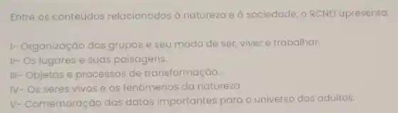 Entre os conteúdos relacionados à natureza e à sociedade, o RCNEI apresenta:
1- Organização dos grupos e seu modo de ser, viver e trabalhar.
II- Os lugares e suas paisagens.
III- Objetos e processos de transformação.
IV- Os seres vivos e os fenômenos da natureza.
V- Comemoração das datas importantes para o universo dos adultos.