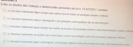 Entre os direitos das crianças e adolescentes presentes na Lein. 13.431/201 , constam:
a) Receber tratamento digno sempre que estiver fora do Brasil; ser protegido durante a infäncia
b) Receber tratamento digno e abrangente e ser protegido contra qualquer tipo de discriminação
c) Receber tratamento digno sempre que estiver na escola e ser protegido somente contra discriminações raciais e culturai
d) Receber tratamento de acordo com a sua classe social e ser protegido contra discriminações religiosas e étnicas.
e) Receber tratamento digno e abrangente; ser protegido apenas contra preconceitos de renda, nivel educacional e idade