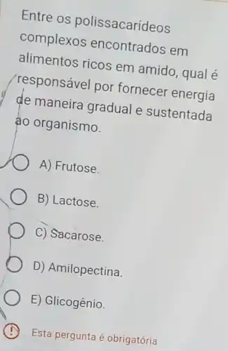 Entre os polissacarídeos
complexos encontrados em
alimentos ricos em amido, qual é
'responsável por fornecer energia
de maneira gradual e sustentada
áo organismo.
A) Frutose.
B) Lactose.
C) Sacarose.
D) Amilopectina.
E) Glicogênio.
Esta pergunta é obrigatória