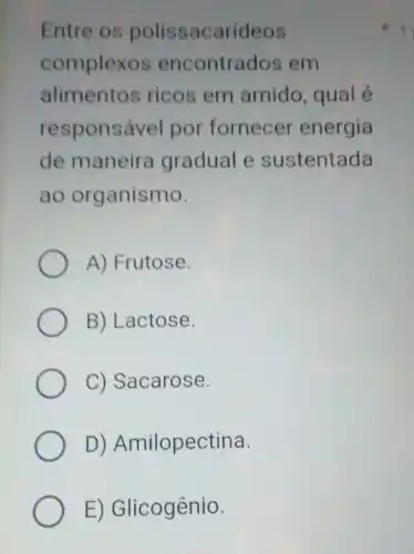 Entre os polissacarideos
complexos encontrados em
alimentos ricos em amido, qual é
responsável por fornecer energia
de maneira gradual e sustentada
ao organismo.
A) Frutose.
B) Lactose.
C) Sacarose.
D)Amilopectina.
E) Glicogênio.