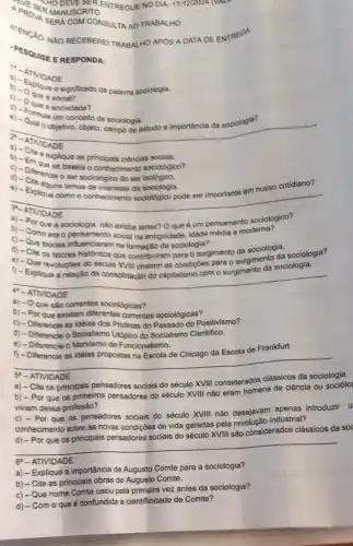 ENTREGUE NO DIA: 171122024 NALE
A PROVER MANUSCRITO APROVER MANUSCRITO
NAO RECEBEREI TRABALHO APOS A DATA DE ENTREGA
PESOUISE ERESPONDA:
a) ATMOADE
b) Colloue o significado da palavra sociologia.
c) Que e sociedade?
que é
um conceito de sociologia.
a. objetivo, objeto, campo de estudo e importância da sociologia?
__
e explique as principais ciênclas sociais.
c) -D. Que se basela o conhecimento sociológico?
d) Diferencie o ser sociológico do ser
e) - Exelguns temas de da sociologia.
__
como o conhecimento sociolôgico pode ser importante em nosso cotidiano?
b) - Como existia antes? O que é um pensamentodemat gico?
emperimuencianto social na antiguidade, idade média e modema?
c) - Que teorias influenciaram na formação da sociologia?
d) - Cite os fatores historicos que contribuliram perangimento da sociologia.
e) - Que revoluçōes do século XVIII criaram as condiçães para o surgimento sociologia
f) - Explique a relação da consolidação do capitalismo com o surgimento da sociologia.
__
a) - Oque são correntes sociológicas?
b) - Por que existem diferentes correntes sociológicas?
c) - Diferencie as idéias dos Profetas do Passado do Positivismo?
d) - Differencie o Socialismo Utópico do Socialismo Cientifico.
e) - Diferencie o Marxismo de Funcionalismo.
da Escola de Frankfurt
__
5' - ATIVIDADE
a) - Cite os principais pensadores sociais do século XVIII considerados clássicos da sociologia.
b) - Por que os primeiros pensadores do século XVIII não eram homens de ciência ou sociólo
viviam dessa profissão?
c) - Por que os pensadores sociais do século XVIII não desejavam apenas introduzir u
conhecimento sobre as novas condições de vida geradas pela revolução industrial?
considerados clássicos da
__
6. - ATIVIDADE.
a) - Explique a importância de Augusto Comte para a sociologia?
Comte.