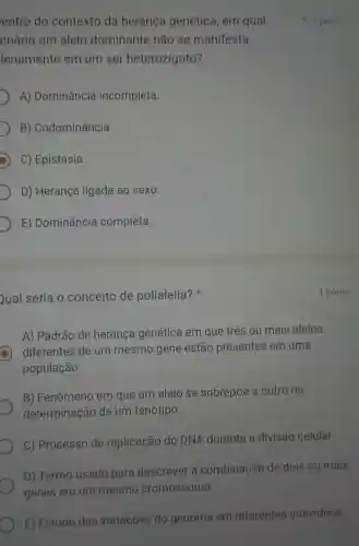 entro do contexto da heranca genética, em qual
enário um alelo dominante não se manifesta
lenamente em um ser heterozigoto?
A) Dominância incompleta.
B)Codominância
C) Epistasia.
D) Herança ligada ao sexo.
E) Dominância completa.
Qual seria o conceito de polialelia?
A) Padrão de heranca genética em que três ou mais alelos
diferentes de um mesmo gene estão presentes em uma
população.
B) Fenômeno em que um alelo se sobrepōe a outro na
determinação de um fenótipo.
C) Processo de replicação do DNA durante a divisão celular.
D) Termo usado para descrever a combinaçãc de dois ou mais
genes em um mesmo cromossomo.
E) Estudo das variaçōes do genoma em diferentes individuos.
1 ponto
1 ponto