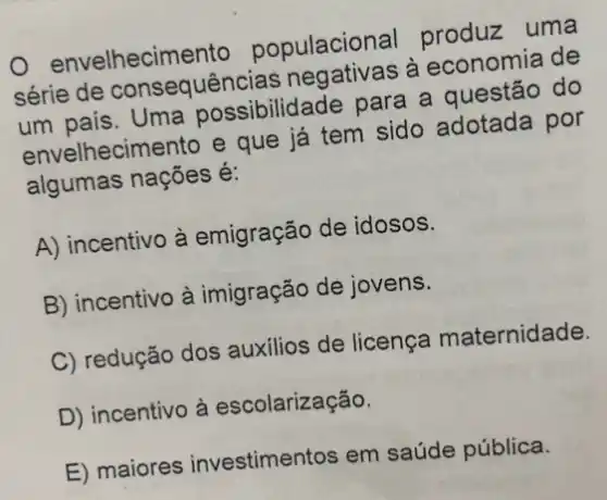 envelhecime ento populacional produzz uma
série de consequênc ias negativas à economia de
um pais . Uma possibilidade para a questão do
envelhecimento e que já tem sido adotada por
algumas nações é:
A) incentivo à emigração de idosos.
B) incentivo à imigração de jovens.
C) redução dos auxilios de licença maternidade.
D) incentivo à escolarização.
E) maiores investimentos em saúde pública.