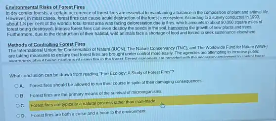 Environmental Risks of Forest Fires
In dry conifer forests , a certain occurrence of forest fires are essential to maintaining a balance in the composition of plant and animal life.
However, in most cases forest fires can cause acute destruction of the forest's ecosystem. According to a survey conducted in 1990.
about 1.8 per cent of the world's total forest area was facing deforestation due to fires, which amounts to about 90,000 square miles of
forest being destroyed. Intense forest fires can even destroy the seeds in the soil, hampering the growth of new plants and trees.
Furthermore, due to the destruction of their habitat wild animals face a shortage of food and forced to seek sustenance elsewhere.
Methods of Controlling Forest Fires
The International Union for Conservation of Nature (IUCN)The Nature Conservancy (TNC)and The Worldwide Fund for Nature (WWF)
are taking measures to ensure that forest fires are brought under control more easily. The agencies are attempting to increase public
awarenoce ahout hoinn cautious of licinn fire in the forest Enrast mananore are nrnvider with the nerocean entinment to control forect
What conclusion can be drawn from reading "Fire Ecology: A Study of Forest Fires"?
A. Forest fires should be allowed to run their course in spite of their damaging consequences.
B. Forest fires are the primary means of the survival of microorganisms.
C. Forest fires are typically a natural process rather than man-made.
D. Forest fires are both a curse and a boon to the environment.