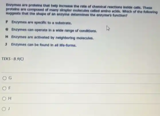 Enzymes are proteins that help increase the rate of chemical reactions Inside cells, These
proteins are composed of many simpler molecules called amino acids. Which of the following
suggests that the shape of an enzyme determines the enzyme's function?
Enzymes are specific to a substrate.
C Enzymes can operate In a wide range of conditions.
M Enzymes are activated by neighboring molecules.
1 Enzymes can be found In all life-forms.
TEKS-B.9(C)
G
F
H
j