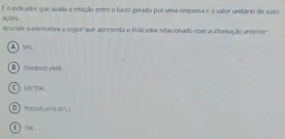 Eo indicador que avalia a relação entre o lucro gerado por uma empresa e o valor unitário de suas
açōes.
Assinale a alternativa a seguir que apresenta o indicador relacionado com a afirmação anterior:
A VPL
B Dividend yield.
C EBITDA.
D Preço/Lucro (P/L)
E TIR.