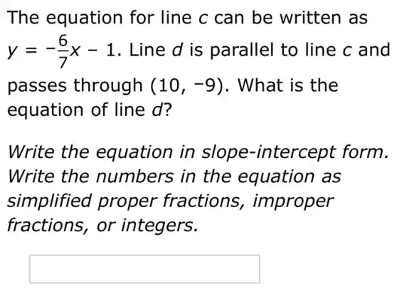 The equation for line c can be written as
y=-(6)/(7)x-1 . Line d is parallel to line c and
passes	(10,-9) . What is the
equation of line d?
Write the in slope-form.
Write the numbers in th as
simplified proper fractions,r
fractions,or integers.
square