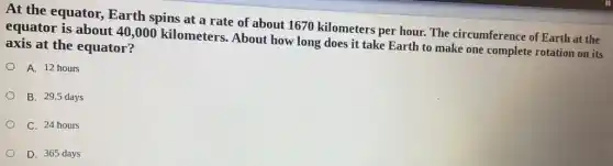 At the equator,Earth spins at a rate of about 1670 kilometers per hour. The circumference of Earth at the
equator is about 40 ,000 kilometers. About how long does it take Earth to make one complete rotation on its
axis at the equator?
A. 12 hours
B. 29.5 days
C. 24 hours
D. 365 days