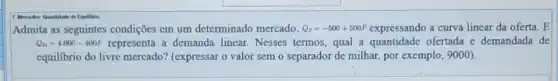 Equiliano
Admita as seguintes condições em um determinado mercado. Q_(s)=-500+500P expressando a curva linear da oferta. E
Q_(D)=4.000-400P representa a demanda linear. Nesses termos qual a quantidade ofertada e demandada de
equilibrio do livre mercado?(expressar o valor sem o separador de milhar,por exemplo, 9000).