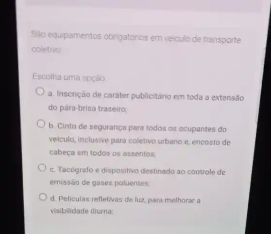 São equipamentos obrigatórios em veiculo de transporte
coletivo
Escolha uma opção
a. Inscrição de caráter publicitário em toda a extensão
do pảra-brisa traseiro;
b. Cinto de segurança para todos os ocupantes do
veiculo, inclusive para coletivo urbano e, encosto de
cabeça em todos os assentos;
c. Tacógrafo e dispositivo destinado ao controle de
emissão de gases poluentes;
d. Películas refletivas de luz, para melhorar a
visibilidade diurna;