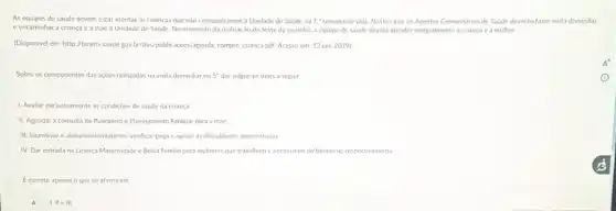 As equipes de saúde devem estar atentas as crianças que nào compareceren ia Unidade de Saude na 1^ast  semana de vida. Neste caso os Agentes Comunitarios de Saude deveráo fazer visita domiciliar
e encaminhar a criança e a mae à Unidade de Saúde. No momento da realização do teste do pezinho, a equipe de saude deverá atender integralmente a criança e a mulher
(Disponivel em: http://bvsms.saude gov br/bvs/publicacoes/agenda,compro crianca pdf. Acesso em 13 jan. 2019)
Sobre os componentes das açoes realizadas na visita domiciliar no 5^circ  dia. julgue os itens a seguir
1. Avaliar exclusivamente as condiçoes de saude da criança
II. Agendara consulta de Puerpério e Planejamento Familiar para a máe
III. Incentivar o aleitamento materno, verificar pega c apolar as dificuldades apresentadas
IV. Dar entrada na Licença Maternidade c Bolsa Familia para mulheres que trabalham e necessitam do beneficio, respectivamente
E correto apenas o que se afirma em
A 1. He III.