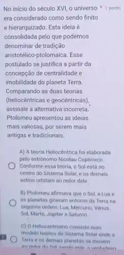 era considerado como sendo finito
e hierarquizado . Esta ideia é
consolidada pelo que podemos
denominar de tradição
aristotélico -ptolomaica .Esse
postulado se justifica a partir da
concepção de centralidade e
imobilidade do planeta Terra
Comparando as duas teorias
(heliocêntricas e geocêntricas),
assinale a alternativa incorreta.
Ptolomeu apresentou as ideias
mais valiosas , por serem mais
antigas e tradicionais.
A) A teoria Heliocêntrica foi elaborada
pelo astrônomo Nicolau Copérnico.
Conforme essa teoria, o Sol está no
centro do Sistema Solar, e os demais
astros orbitam ao redor dele.
B) Ptolomeu afirmava que o Sol a Lua e
os planetas giravam entorno da Terra na
seguinte ordem Lua, Mercúrio . Vênus.
Sol, Marte, Júpiter e.Saturno.
No início do século XVI, 0 universo ponto
C) 0 Heliocentrismo consiste num
modelo teórico de Sistema Solar onde a
Terra e os demais planetas se movem
an redor do Sol sendo este o verdadeiro