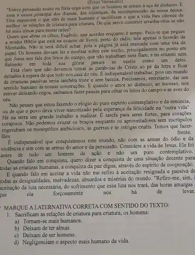 (Erico Verissimo)
"Estive pensando muito na fúria cega com que os homens se atiram à aça de dinheiro. E
essa a causa principal dos dramas, das injustiças, da incompreensão da nossa época.
Eles esquecem o que têm de mais humano e sacrificam o que a vida thes oferece de
melhor: as relações de criatura para criatura De que serve construir arranha-céus se não
há mais almas para morar neles?
Quero que abras os olhos, Eugênio, que acordes enquanto é tempo. Peco-te que pegues
a minha Biblia que está na estante de livros, perto do rádio , leia apenas o Sermão da
Montanha. Não te será dificil achar, pois a página já está marcada com uma tira de
papel. Os homens deviam ler e meditar sobre este trecho , principalmente no ponto em
que Jesus nos fala dos lírios do campo , que não trabalham nem fiam, e no entanto nem
Salomão em toda sua glória jamais se vestiu como um deles.
Está claro que não devemos tomar as parábolas de Cristo ao pé da letra e ficar
deitados à espera de que tudo nos caia do céu. É indispensável trabalhar, pois um mundo
de criaturas passivas seria também triste e sem beleza.Precisamos, entretanto ,dar um
sentido humano às nossas construções. E quando o amor ao dinheiro, ao sucesso , nos
estiver deixando cegos , saibamos fazer pausas para olhar os lírios do campo e as aves do
céu.
Não penses que estou fazendo o elogio do puro espírito contemplativo e da renúncia,
ou de que o povo deva viver narcotizado pela esperança da felicidade na "outra vida".
Há na terra um grande trabalho a realizar. E tarefa para seres fortes, para corações
corajosos. Não podemos cruzar os braços enquanto os aproveitadores sem escrúpulos
engendram os monopólios ambiciosos, as guerras e as intrigas cruéis Temos que fazer-
frente.
lhes
É indispensável que conquistemos este mundo, não com as armas do ódio e da
violência e sim com as armas do amor e da persuasão . Considere a vida de Jesus. Ele foi
antes de tudo um homem de ação e não um puro contemplativo.
Quando falo em conquista, quero dizer a conquista de uma situação decente para
todas as criaturas humanas, a conquista da paz digna, através do espírito de cooperação.
E quando falo em aceitar a vida não me refiro à aceitação resignada e passiva de
todas as desigualdades , malvadezas, absurdos e misérias do mundo , "Refiro-me, sim, i
aceitação da luta necessária, do sofrimento que essa luta nos trará, das horas amargas
que
ela	forçosamente	nos	há	de	levar.
MARQUE A LATERNATIVA CORRETA COM SENTIDO DO TEXTO:
1. Sacrificam as relações de criatura para criatura, os homens:
a) Tornam-se mais humanos.
b) Deixam de ter almas.
c) Deixam de ser homens.
d) Negligenciam o aspecto mais humano da vida.