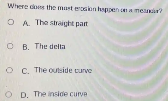 Where does the most erosion happen on a meander?
A. The straight part
B. The delta
C. The outside curve
D. The inside curve