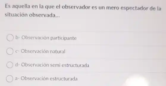 Es aquella en la que el observador es un mero espectador de la
situación observada __
b- Observación participante
c-Observación natural
d- Observación semi estructurada
a- Observación estructurada